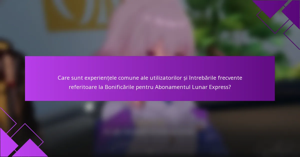 Care sunt experiențele comune ale utilizatorilor și întrebările frecvente referitoare la Bonificările pentru Abonamentul Lunar Express?