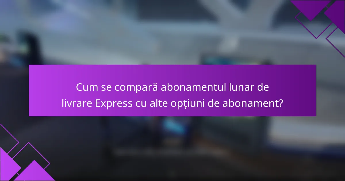 Cum se compară abonamentul lunar de livrare Express cu alte opțiuni de abonament?