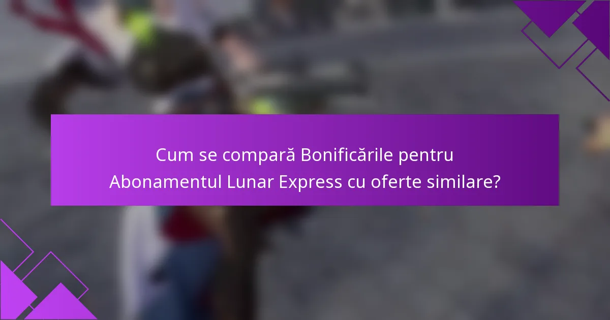 Cum se compară Bonificările pentru Abonamentul Lunar Express cu oferte similare?