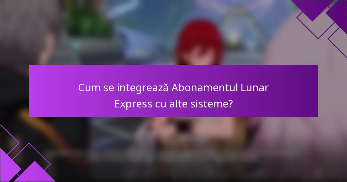 Cum se integrează Abonamentul Lunar Express cu alte sisteme?